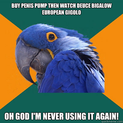 buy penis pump then watch deuce bigalow european gigolo oh god i'm never using it again!  Paranoid Parrot