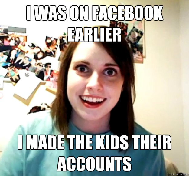 I was on Facebook earlier i made the kids their accounts  Overly Attached Girlfriend