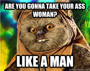 are you gonna take your ass woman? like a man  Rape Ewok