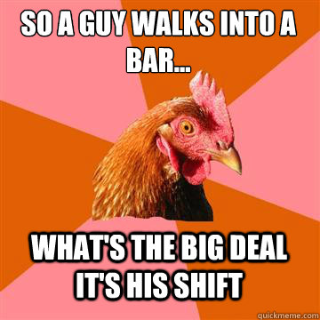 so A guy walks into a bar... what's the big deal it's his shift - so A guy walks into a bar... what's the big deal it's his shift  Anti-Joke Chicken