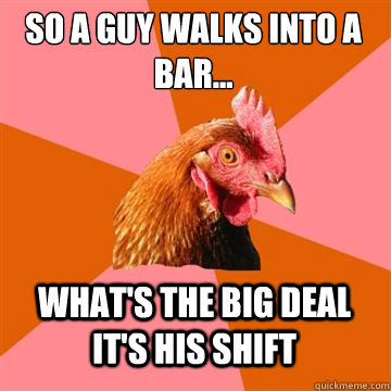 so A guy walks into a bar... what's the big deal it's his shift  Anti-Joke Chicken
