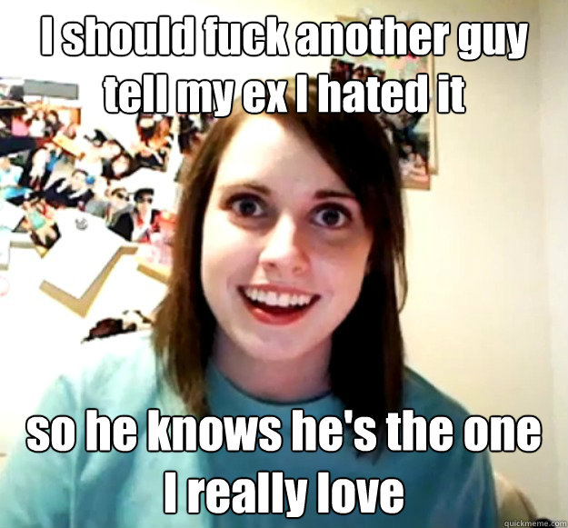 I should fuck another guy
tell my ex I hated it so he knows he's the one
I really love  Overly Attached Girlfriend