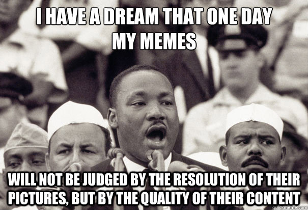 i have a dream that one day
my memes will not be judged by the resolution of their pictures, but by the quality of their content - i have a dream that one day
my memes will not be judged by the resolution of their pictures, but by the quality of their content  Misc