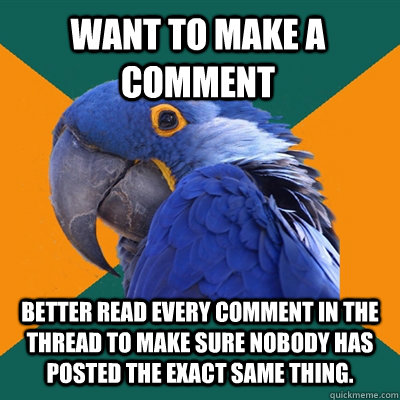 want to make a comment BETTER read every comment in the thread to make sure nobody has posted the exact same thing.  Paranoid Parrot
