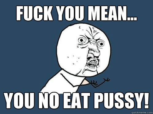 Fuck you mean... You no eat pussy!  Y U No