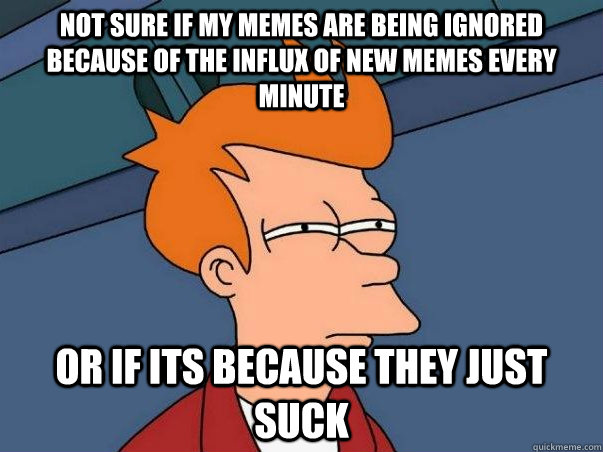 not sure if my memes are being ignored because of the influx of new memes every minute Or if its because they just suck  Not sure Fry