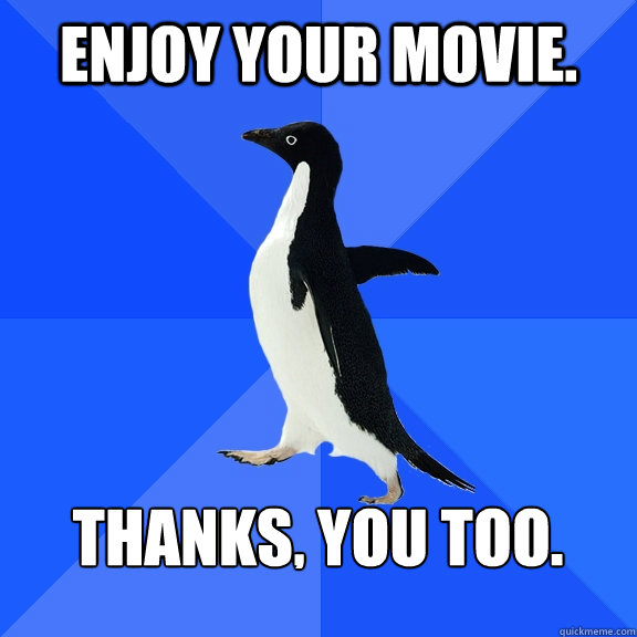 enjoy your movie.  thanks, you too.   Socially Awkward Penguin