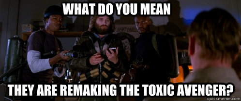 what do you mean they are remaking the toxic avenger?  The Thing