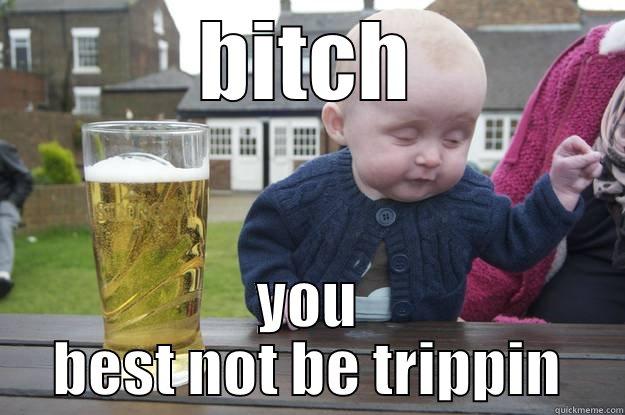 BITCH YOU BEST NOT BE TRIPPIN drunk baby