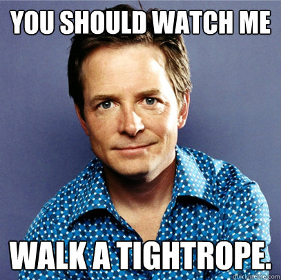 You should watch me walk a tightrope.  Awesome Michael J Fox