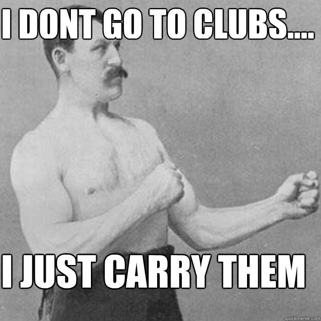 I dont go to clubs.... I JUST CARRY THEM  overly manly man
