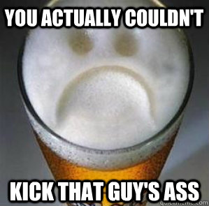 you actually couldn't kick that guy's ass  Confession Beer