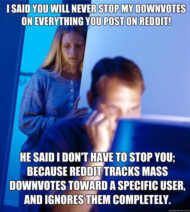 I said you will NEVER stop my downvotes on everything you post on reddit! He Said I don't have to stop you; because reddit tracks mass downvotes toward a specific user, and ignores them completely.  Redditors Wife