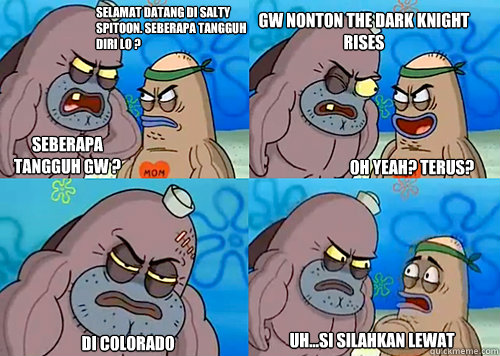 SELAMAT DATANG DI SALTY SPITOON. SEBERAPA TANGGUH DIRI LO ? SEBERAPA TANGGUH GW ? GW NONTON THE DARK KNIGHT RISES

 DI COLORADO Uh...SI SILAHKAN LEWAT  OH YEAH? TERUS?  Salty Spitoon How Tough Are Ya