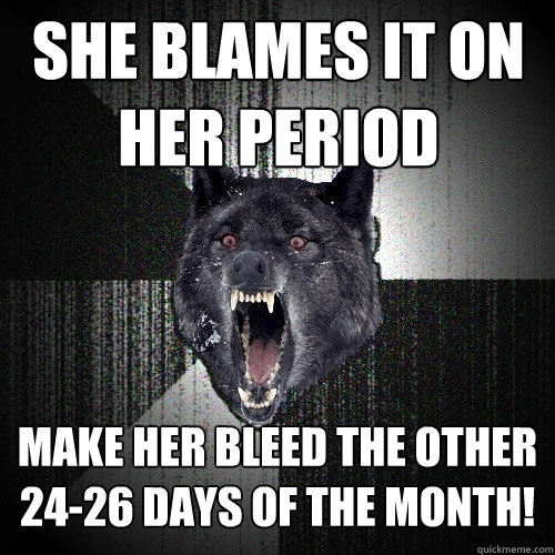 She blames it on her period Make her bleed the other 24-26 days of the month!   Insanity Wolf