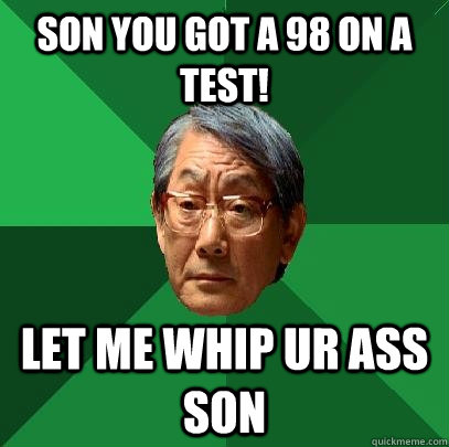 Son you got a 98 on a test! Let me whip ur ass son  High Expectations Asian Father