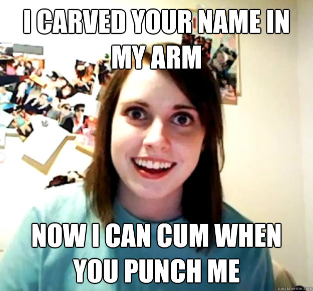 I carved your name in my arm Now I can cum when you punch me  Overly Attached Girlfriend