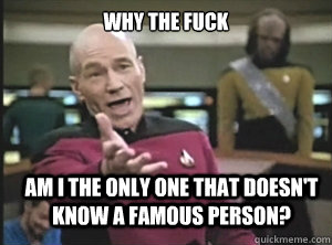 why the fuck am I the only one that doesn't know a famous person?  Annoyed Picard