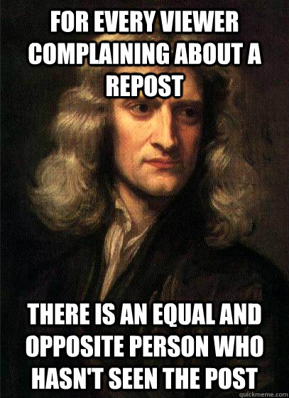 For every viewer complaining about a repost there is an equal and opposite person who hasn't seen the post - For every viewer complaining about a repost there is an equal and opposite person who hasn't seen the post  Sir Isaac Newton