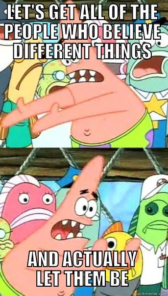 LET'S GET ALL OF THE PEOPLE WHO BELIEVE DIFFERENT THINGS AND ACTUALLY LET THEM BE Push it somewhere else Patrick