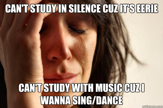 Can't study in silence cuz it's eerie Can't study with music cuz i wanna sing/dance  First World Problems