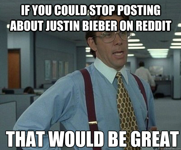 If you could stop posting about Justin Bieber on reddit THAT WOULD BE GREAT  that would be great