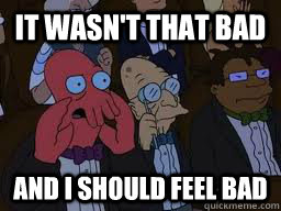 It wasn't that bad and I should feel bad  Zoidberg