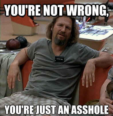 you're not wrong, you're just an asshole  The Dude