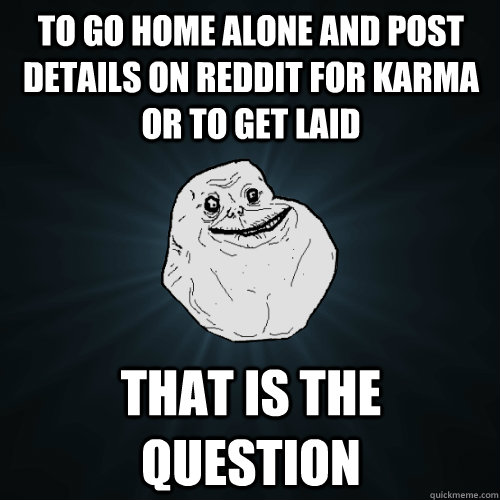 To go home alone and post details on Reddit for karma or to get laid That is the question   Forever Alone