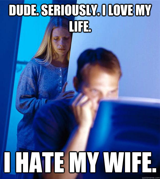 Dude. Seriously. I love my life. I hate my wife. - Dude. Seriously. I love my life. I hate my wife.  Redditors Wife