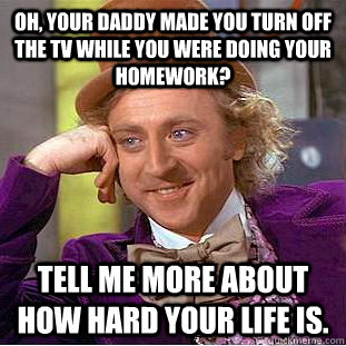 Oh, your daddy made you turn off the TV while you were doing your homework? Tell me more about how hard your life is.  Condescending Wonka