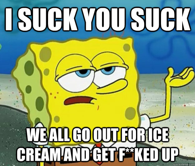 I suck you suck we all go out for ice cream and get f**ked up  Tough Spongebob