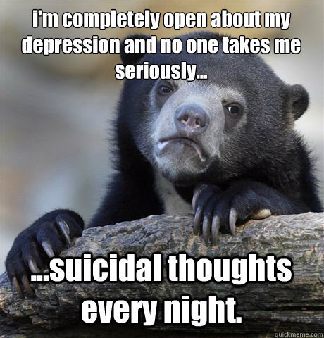 i'm completely open about my depression and no one takes me seriously... ...suicidal thoughts every night.  Confession Bear