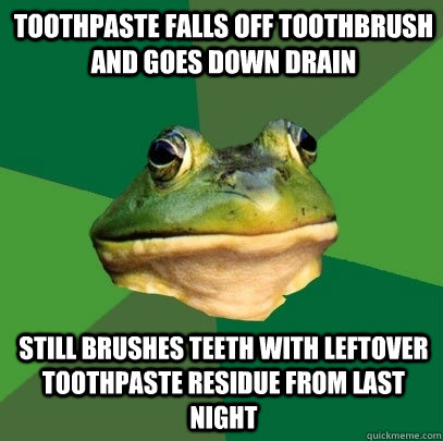 toothpaste falls off toothbrush and goes down drain still brushes teeth with leftover toothpaste residue from last night  Foul Bachelor Frog