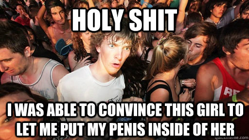 holy shit I was able to convince this girl to let me put my penis inside of her  Sudden Clarity Clarence