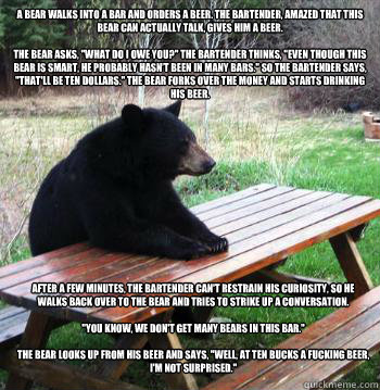 A bear walks into a bar and orders a beer. The bartender, amazed that this bear can actually talk, gives him a beer.

The bear asks, 