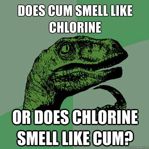 Does cum smell like chlorine
 or does chlorine smell like cum?  Philosoraptor