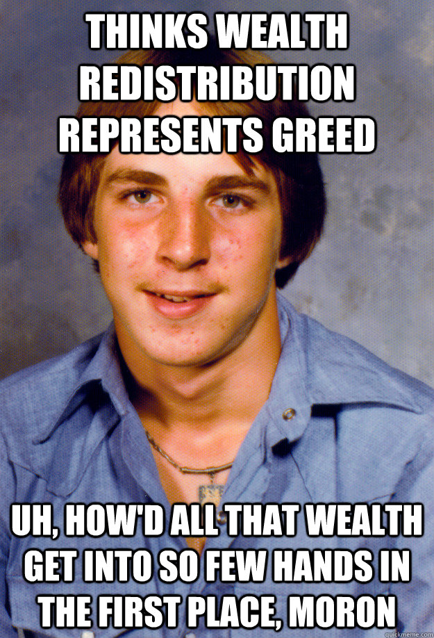 thinks wealth redistribution represents greed uh, how'd all that wealth get into so few hands in the first place, moron  Old Economy Steven