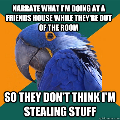 Narrate what I'm doing at a friends house while they're out of the room so they don't think I'm stealing stuff  Paranoid Parrot