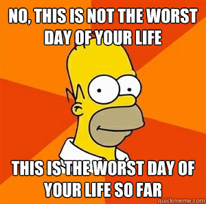 No, this is not the worst day of your life This is the worst day of your life so far  Advice Homer