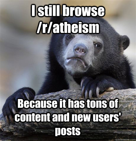 I still browse /r/atheism Because it has tons of content and new users' posts  Confession Bear