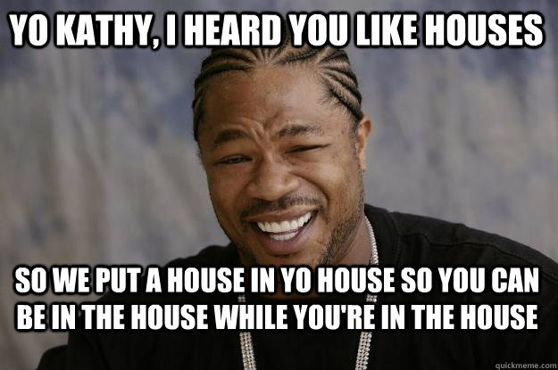yo kathy, i heard you like houses so we put a house in yo house so you can be in the house while you're in the house  Xzibit meme