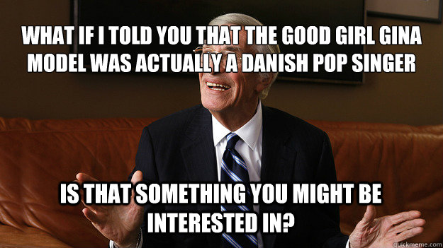 What if I told you that the Good Girl Gina model was actually a Danish pop singer Is that something you might be interested in?  Bob Ryan