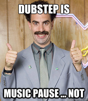 dubstep is music pause ... NOT  Borat