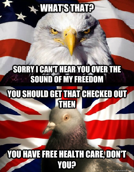 What's that? Sorry I can't hear you over the sound of my freedom You should get that checked out then You have free health care, don't you? - What's that? Sorry I can't hear you over the sound of my freedom You should get that checked out then You have free health care, don't you?  Misc