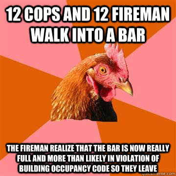 12 cops and 12 fireman walk into a bar The fireman realize that the bar is now really full and more than likely in violation of building occupancy code so they leave  Anti-Joke Chicken