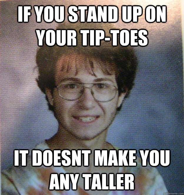 if you stand up on your tip-toes  it doesnt make you any taller   Bad Analogy Adam
