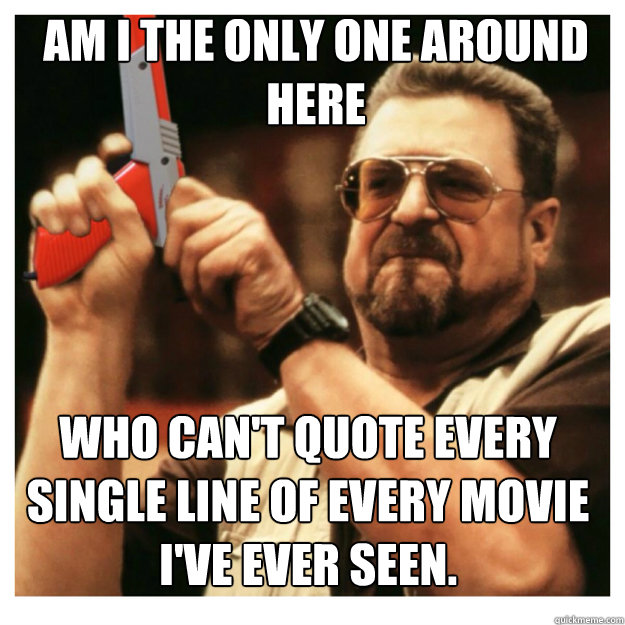 am i the only one around here Who can't quote every single line of every movie I've ever seen.  - am i the only one around here Who can't quote every single line of every movie I've ever seen.   John Goodman