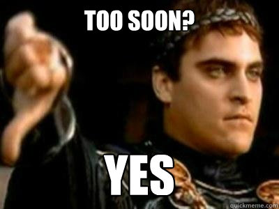 Too soon? yes  Downvoting Roman