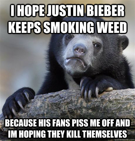 I hope justin bieber keeps smoking weed because his fans piss me off and im hoping they kill themselves  Confession Bear